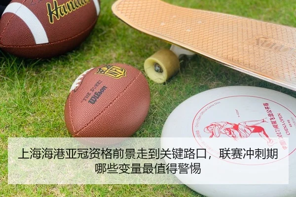 上海海港亚冠资格前景走到关键路口，联赛冲刺期哪些变量最值得警惕