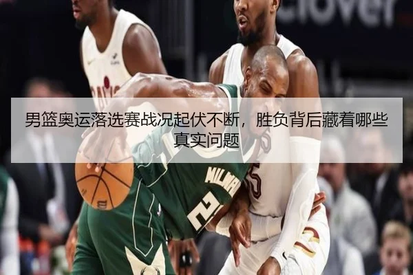 男篮奥运落选赛战况起伏不断，胜负背后藏着哪些真实问题